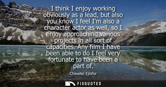 Small: I think I enjoy working obviously as a lead, but also you know I feel Im also a character actor as well