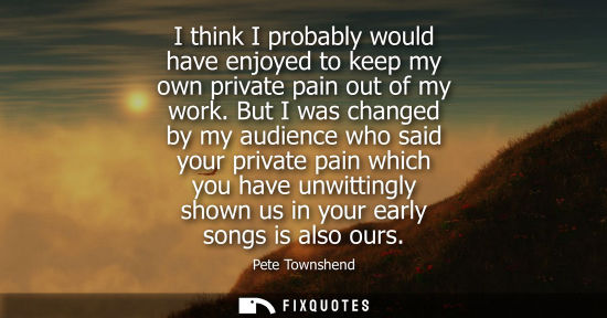 Small: I think I probably would have enjoyed to keep my own private pain out of my work. But I was changed by 