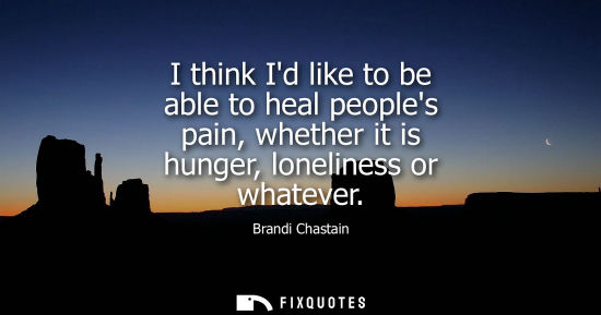 Small: I think Id like to be able to heal peoples pain, whether it is hunger, loneliness or whatever