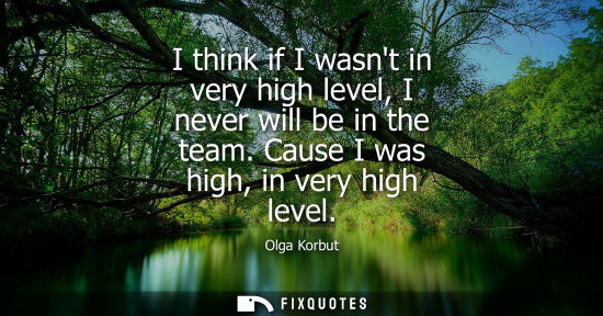 Small: I think if I wasnt in very high level, I never will be in the team. Cause I was high, in very high leve