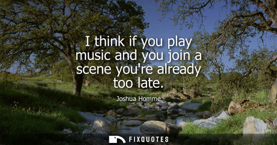Small: I think if you play music and you join a scene youre already too late