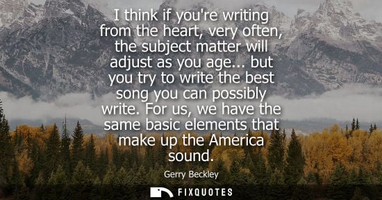 Small: I think if youre writing from the heart, very often, the subject matter will adjust as you age...