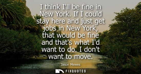 Small: I think Ill be fine in New York. If I could stay here and just get jobs in New York, that would be fine