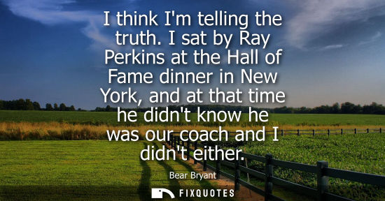 Small: I think Im telling the truth. I sat by Ray Perkins at the Hall of Fame dinner in New York, and at that 