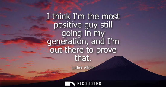 Small: I think Im the most positive guy still going in my generation, and Im out there to prove that