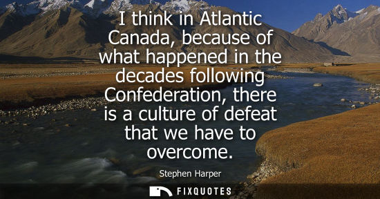 Small: I think in Atlantic Canada, because of what happened in the decades following Confederation, there is a