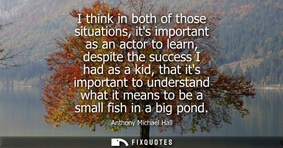 Small: I think in both of those situations, its important as an actor to learn, despite the success I had as a