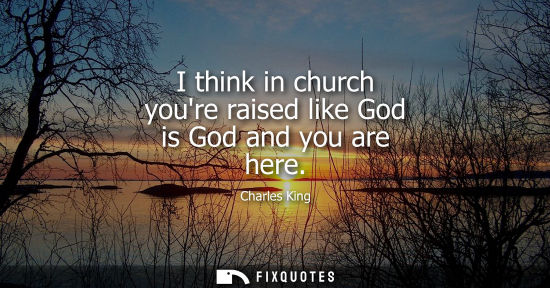 Small: I think in church youre raised like God is God and you are here