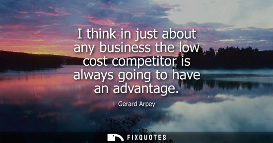 Small: I think in just about any business the low cost competitor is always going to have an advantage