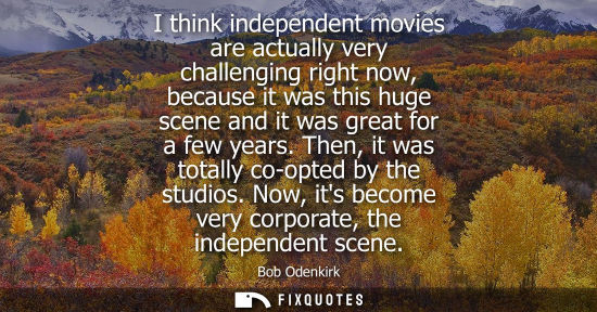 Small: I think independent movies are actually very challenging right now, because it was this huge scene and 