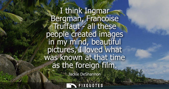 Small: I think Ingmar Bergman, Francoise Truffaut - all these people created images in my mind, beautiful pict