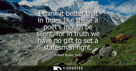 Small: I think it better that in times like these a poets mouth be silent, for in truth we have no gift to set a stat