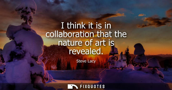 Small: I think it is in collaboration that the nature of art is revealed