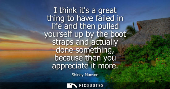 Small: I think its a great thing to have failed in life and then pulled yourself up by the boot straps and act