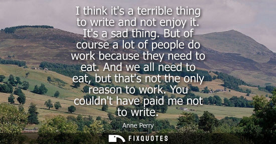 Small: I think its a terrible thing to write and not enjoy it. Its a sad thing. But of course a lot of people 
