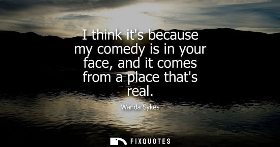 Small: I think its because my comedy is in your face, and it comes from a place thats real