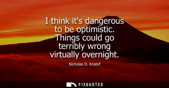 Small: I think its dangerous to be optimistic. Things could go terribly wrong virtually overnight