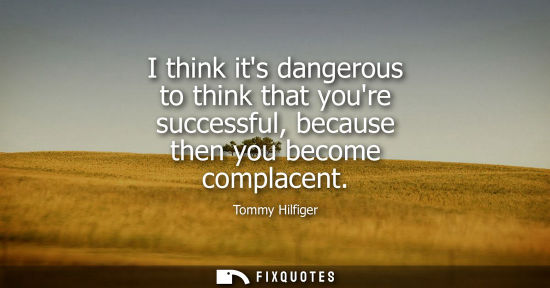 Small: I think its dangerous to think that youre successful, because then you become complacent