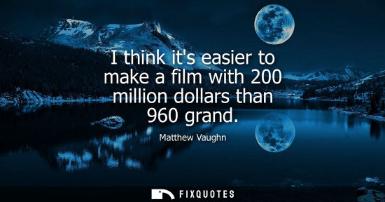 Small: I think its easier to make a film with 200 million dollars than 960 grand