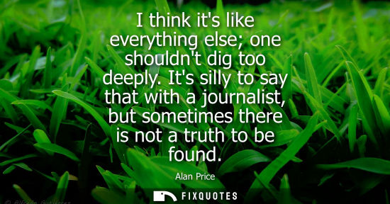 Small: I think its like everything else one shouldnt dig too deeply. Its silly to say that with a journalist, 