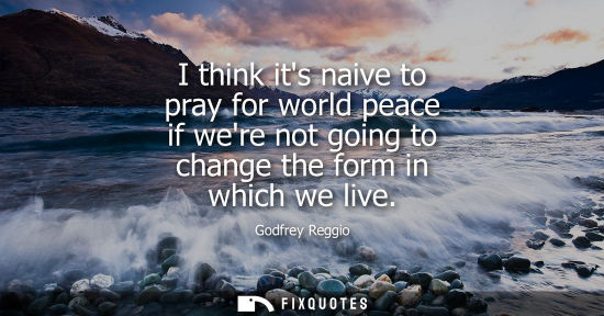 Small: I think its naive to pray for world peace if were not going to change the form in which we live