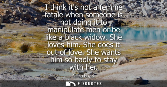 Small: I think its not a femme fatale when someone is not doing it to manipulate men or be like a black widow.