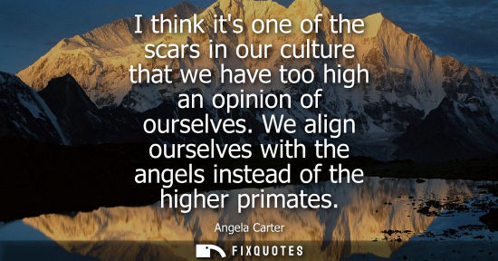 Small: I think its one of the scars in our culture that we have too high an opinion of ourselves. We align our
