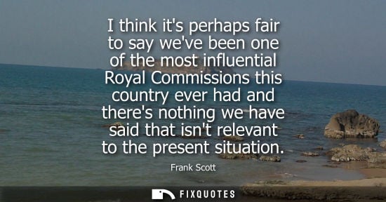 Small: I think its perhaps fair to say weve been one of the most influential Royal Commissions this country ever had 
