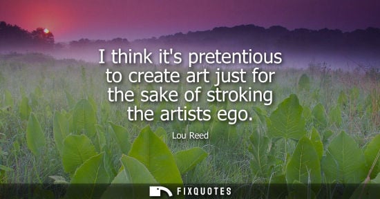 Small: I think its pretentious to create art just for the sake of stroking the artists ego