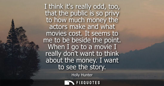 Small: I think its really odd, too, that the public is so privy to how much money the actors make and what mov
