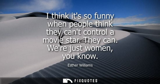 Small: I think its so funny when people think they cant control a movie star. They can. Were just women, you k
