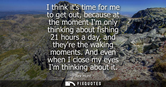 Small: I think its time for me to get out, because at the moment Im only thinking about fishing 21 hours a day