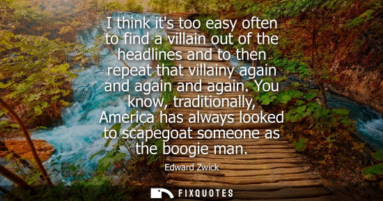 Small: I think its too easy often to find a villain out of the headlines and to then repeat that villainy agai