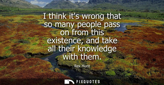 Small: I think its wrong that so many people pass on from this existence, and take all their knowledge with th