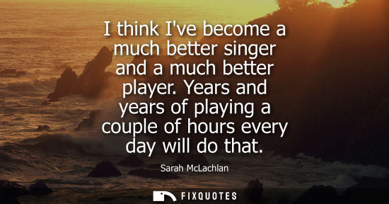 Small: I think Ive become a much better singer and a much better player. Years and years of playing a couple o