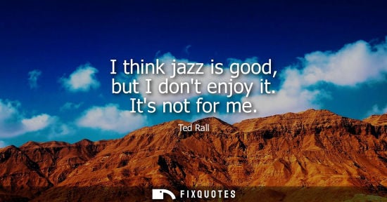 Small: I think jazz is good, but I dont enjoy it. Its not for me