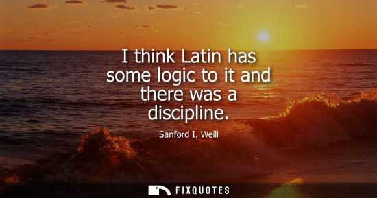 Small: I think Latin has some logic to it and there was a discipline