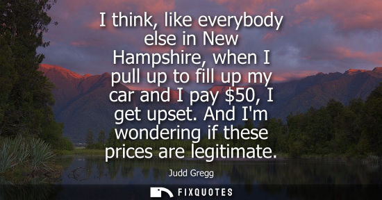 Small: I think, like everybody else in New Hampshire, when I pull up to fill up my car and I pay 50, I get ups