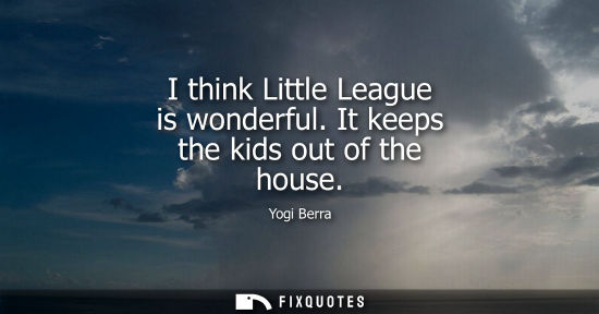 Small: I think Little League is wonderful. It keeps the kids out of the house