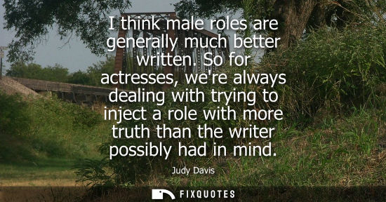 Small: I think male roles are generally much better written. So for actresses, were always dealing with trying