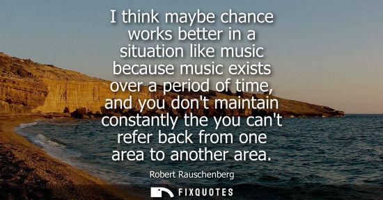 Small: I think maybe chance works better in a situation like music because music exists over a period of time,