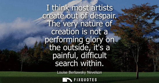 Small: I think most artists create out of despair. The very nature of creation is not a performing glory on th