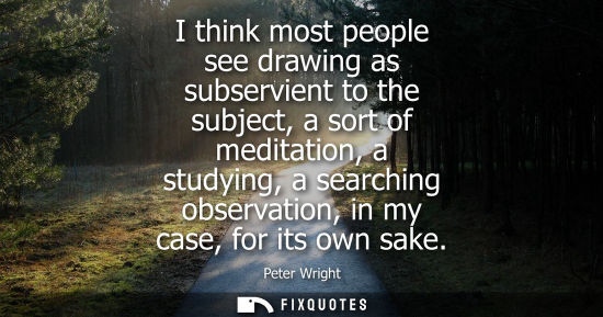 Small: I think most people see drawing as subservient to the subject, a sort of meditation, a studying, a sear