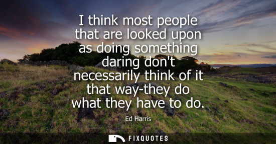 Small: I think most people that are looked upon as doing something daring dont necessarily think of it that wa
