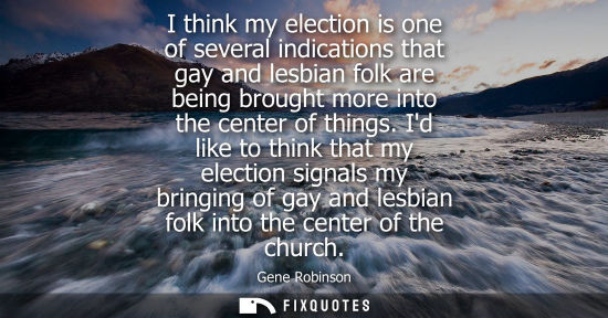 Small: I think my election is one of several indications that gay and lesbian folk are being brought more into