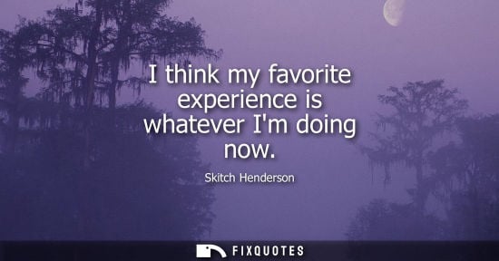 Small: I think my favorite experience is whatever Im doing now