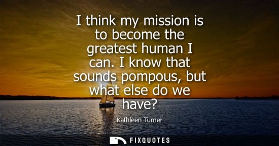 Small: I think my mission is to become the greatest human I can. I know that sounds pompous, but what else do we have