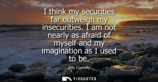 Small: I think my securities far outweigh my insecurities. I am not nearly as afraid of myself and my imaginat