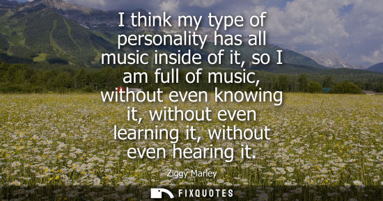 Small: I think my type of personality has all music inside of it, so I am full of music, without even knowing it, wit