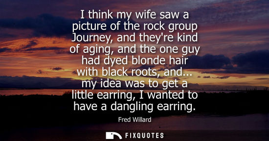 Small: I think my wife saw a picture of the rock group Journey, and theyre kind of aging, and the one guy had 